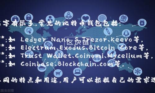比特币钱包的名字有很多，常见的比特币钱包包括：

1. **硬件钱包**：如 Ledger Nano S、Trezor、Keevo等。
2. **软件钱包**：如 Electrum、Exodus、Bitcoin Core等。
3. **移动钱包**：如 Trust Wallet、Coinomi、Mycelium等。
4. **在线钱包**：如 Coinbase、Blockchain.com等。

不同的钱包有不同的特点和用途，用户可以根据自己的需求选择合适的钱包。