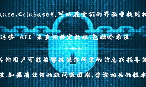 要查找 tokenim 的哈希值，通常可以通过以下几种方式进行：

1. **区块链浏览器**：
   - 许多区块链都有专用的浏览器，如 Etherscan（用于以太坊和 ERC20 代币）或 BscScan（用于 Binance Smart Chain）。你可以在这些平台上输入相关的信息（例如 tokenim 合约地址）来查找哈希值。

2. **钱包或交易所**：
   - 如果你使用某个钱包（如 MetaMask、Trust Wallet 等）或交易所（如 Binance、Coinbase），可以在它们的界面中找到相关代币的信息，包括交易哈希。

3. **开发者平台**：
   - 大型项目通常会在其 GitHub 或官网上提供 API 或数据接口，你可以使用这些 API 来查询特定数据，包括哈希值。

4. **社区和论坛**：
   - 参与相关的社区（如 Reddit 或 Telegram 群组）通常可以获得快速帮助，其他用户可能能够提供你所需的信息或指导你如何查找。

在查找时，确保你拥有确切的合约地址和其他相关信息，以便准确获取所需的哈希值。如果有任何的疑问或困难，咨询相关的技术支持或社区通常是比较有效的方式。