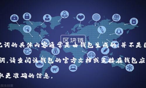 助记词是区块链和加密货币钱包中用来恢复或备份钱包的字符串，通常是由一系列随机单词组成。这些助记词的具体内容通常是由钱包生成的，并不是固定的。Tokenim可能使用了特定的助记词生成规则，但具体的助记词只有用户自己生成的那一组是唯一的。

为了保证安全，建议用户在生成助记词时妥善保存，不与他人分享。若需要找到或理解某个特定的钱包助记词，请查阅该钱包的官方文档或直接在钱包应用内生成新的助记词。 

如果您对Tokenim的钱包或助记词有进一步的问题，建议直接访问Tokenim的官方网站或联系其客服以获取更准确的信息。