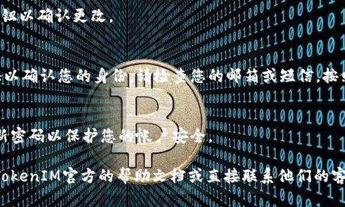要更改TokenIM的密码，您可以按照以下步骤进行操作：

1. **登录您的TokenIM帐户**：
   访问TokenIM网站，使用您的当前用户名和密码登录。

2. **进入帐户设置**：
   登录后，通常在右上角会看到您的个人资料图标（通常是一个用户头像或名字）。点击该图标后，选择“帐户设置”或“个人资料”选项。

3. **找到密码更改选项**：
   在帐户设置页面中，寻找“安全设置”或“更改密码”的选项。这个选项可能在不同平台上有所不同。

4. **输入当前密码和新密码**：
   通常，您需要先输入您的当前密码，然后再输入新密码。确保新密码符合所需的安全标准（如字母、数字及特殊字符组合）。

5. **保存更改**：
   输入完成后，点击“保存”或“更新密码”按钮以确认更改。

6. **确认更改**：
   有时，系统会要求您通过邮箱或短信验证以确认您的身份。请检查您的邮箱或短信，按照指示进行操作。

7. **安全提示**：
   更改密码后，记得使用强密码，并定期更新密码以保护您的帐户安全。

如果在这个过程中遇到任何问题，建议查看TokenIM官方的帮助文档或直接联系他们的客服支持。