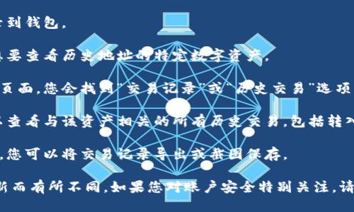 要查看TokenIm的历史地址，您可以按照以下步骤进行：

1. **访问TokenIm钱包**：打开您的TokenIm应用程序或其官方网站。

2. **登录您的账户**：输入您的账户信息，登录到钱包。

3. **选择资产**：在钱包界面，找到并选择您想要查看历史地址的特定数字资产。

4. **查找交易记录**：通常在资产的详细信息页面，您会找到“交易记录”或“历史交易”选项。

5. **查看地址和交易**：在交易记录中，您可以查看与该资产相关的所有历史交易，包括转入和转出的地址。

6. **导出或保存记录**（如有需要）：如果需要，您可以将交易记录导出或截图保存。

请注意，具体步骤可能因TokenIm的版本和更新而有所不同。如果您对账户安全特别关注，请确保仅在官方渠道操作，并定期检查账户活动。