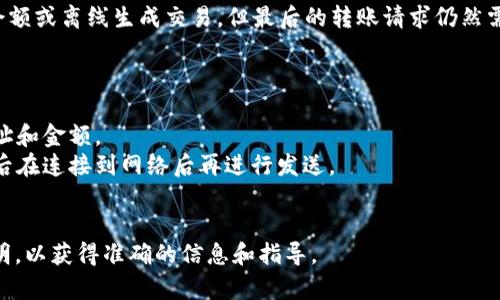 Tokenim（如果指的是某种加密货币钱包或平台）在没有网络的情况下，通常是无法完成在线转账的。因为加密货币交易需要网络连接以便发送交易请求到区块链网络，并等待确认。

不过，某些数字货币钱包可能允许在本地管理你的资产，比如查看余额或离线生成交易，但最后的转账请求仍然需要连接到网络才能完成。

如果没有网络连接，通常你可以做的就是：

1. **准备交易**：在离线状态下准备好你的交易信息，如接收者地址和金额。
2. **保存交易**：某些钱包可能允许你将交易保存为离线文件，然后在连接到网络后再进行发送。
3. **等待上线**：一旦网络连接恢复，就可以继续进行转账操作。

请具体参考你所使用的加密货币钱包或平台的用户手册或官方说明，以获得准确的信息和指导。