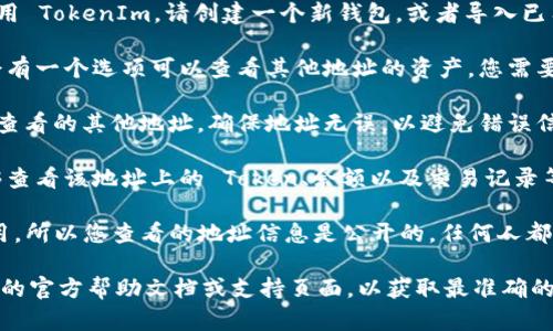 要查看其他地址的 TokenIm 资产信息，请遵循以下步骤：

1. **打开 TokenIm 应用：** 如果您还没有安装 TokenIm，请从官方渠道下载并安装应用。

2. **创建或导入钱包：** 如果您是第一次使用 TokenIm，请创建一个新钱包，或者导入已有的钱包地址。

3. **进入地址查看界面：** 在主界面，通常会有一个选项可以查看其他地址的资产。您需要找到“地址管理”或者“资产查看”等相关功能。

4. **输入地址：** 在相应的字段中输入您想查看的其他地址。确保地址无误，以避免错误信息。

5. **查看资产信息：** 提交地址后，您将能够查看该地址上的 Token、余额以及交易记录等信息。

请注意，TokenIm 是一个去中心化的钱包应用，所以您查看的地址信息是公开的，任何人都可以查看区块链上的资产信息。

如有进一步的问题，请确保您参考 TokenIm 的官方帮助文档或支持页面，以获取最准确的信息和操作指南。