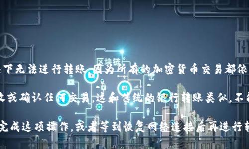 Tokenim（可能指代某个特定的代币或加密货币）在没有网络的情况下无法进行转账。因为所有的加密货币交易都依赖于区块链网络进行验证和记录，网络连接是完成交易所需的基础。

在没有互联网的情况下，你无法访问区块链网络，也就无法发送、接收或确认任何交易。这和传统的银行转账类似，不能在线上完成的事情在离线时也无法进行。

如果你需要转账而没有网络连接，可能需要寻找其他设备或网络来完成这项操作，或者等到恢复网络连接后再进行转账。