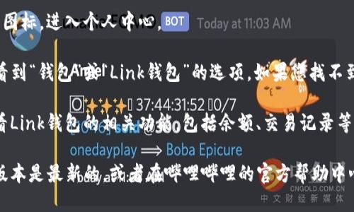 要找到哔哩哔哩的Link钱包，您可以按照以下步骤操作：

1. **打开哔哩哔哩APP**：请确保您已安装并登录哔哩哔哩的移动应用。
   
2. **进入个人中心**：点击底部导航栏的“我的”图标，进入个人中心。

3. **找到钱包入口**：在个人中心页面，通常会看到“钱包”或“Link钱包”的选项。如果您找不到该选项，可以尝试在页面中滑动，查找更多功能。

4. **查看Link钱包**：点击进入后，您就可以查看Link钱包的相关功能，包括余额、交易记录等。

如果您还是无法找到Link钱包，请确保您的APP版本是最新的，或者在哔哩哔哩的官方帮助中心查询最新的指引。