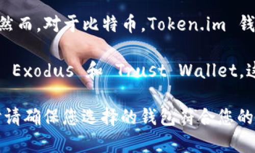 当然，Token.im 钱包是一个流行的移动数字货币钱包，它主要支持以太坊及其生态系统内的一些代币（如 ERC20 代币）。然而，对于比特币，Token.im 钱包并不直接支持存储比特币（BTC）。比特币和以太坊是不同的区块链网络，而 Token.im 钱包专注于以太坊及其相关资产。

如果你想存储比特币，建议使用专门支持比特币的钱包，例如比特币核心钱包、Blockchain.com 钱包、或其他多币种钱包如 Exodus 和 Trust Wallet。这些钱包专为比特币设计，能够安全地存储、发送和接收比特币。

如果你确实需要管理多种虚拟货币，您可以选择一些多币种钱包，确保它们能够支持比特币和您希望存储的其他币种。同时请确保您选择的钱包符合您的安全标准，能够提供私钥控制和良好的加密安全性。